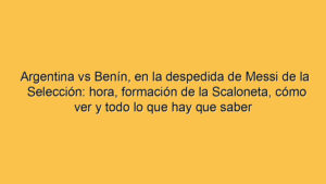 Argentina vs Benín, en la despedida de Messi de la Selección: hora, formación de la Scaloneta, cómo ver y todo lo que hay que saber