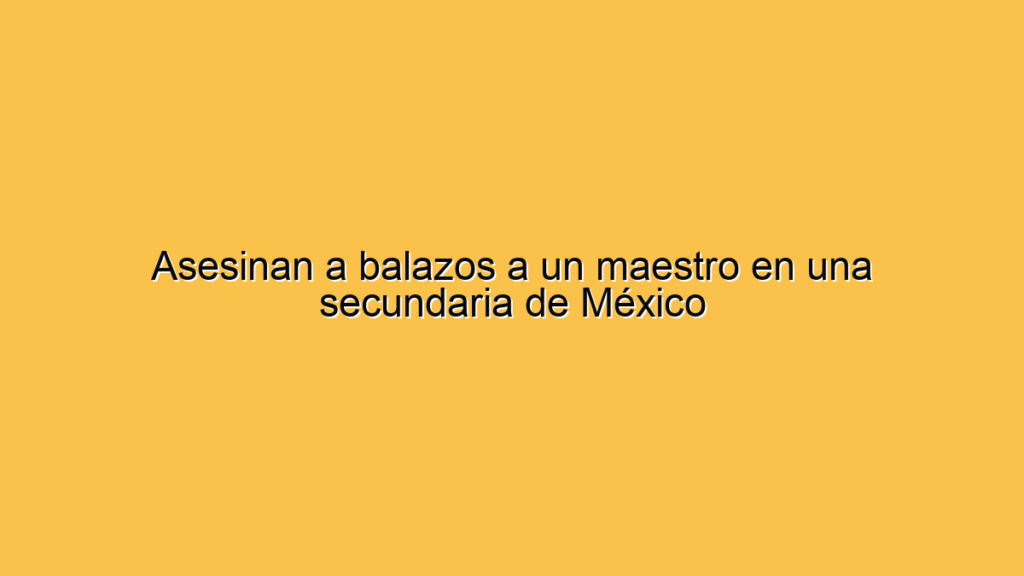 Asesinan a balazos a un maestro en una secundaria de México