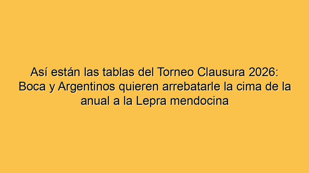 Así están las tablas del Torneo Clausura 2026: Boca y Argentinos quieren arrebatarle la cima de la anual a la Lepra mendocina