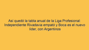 Así quedó la tabla anual de la Liga Profesional: Independiente Rivadavia empató y Boca es el nuevo líder, con Argentinos