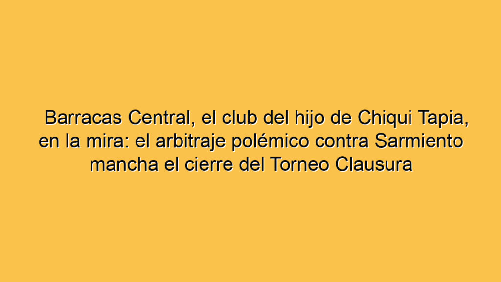 Barracas Central, el club del hijo de Chiqui Tapia, en la mira: el arbitraje polémico contra Sarmiento mancha el cierre del Torneo Clausura