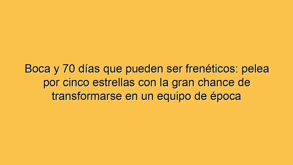 Boca y 70 días que pueden ser frenéticos: pelea por cinco estrellas con la gran chance de transformarse en un equipo de época