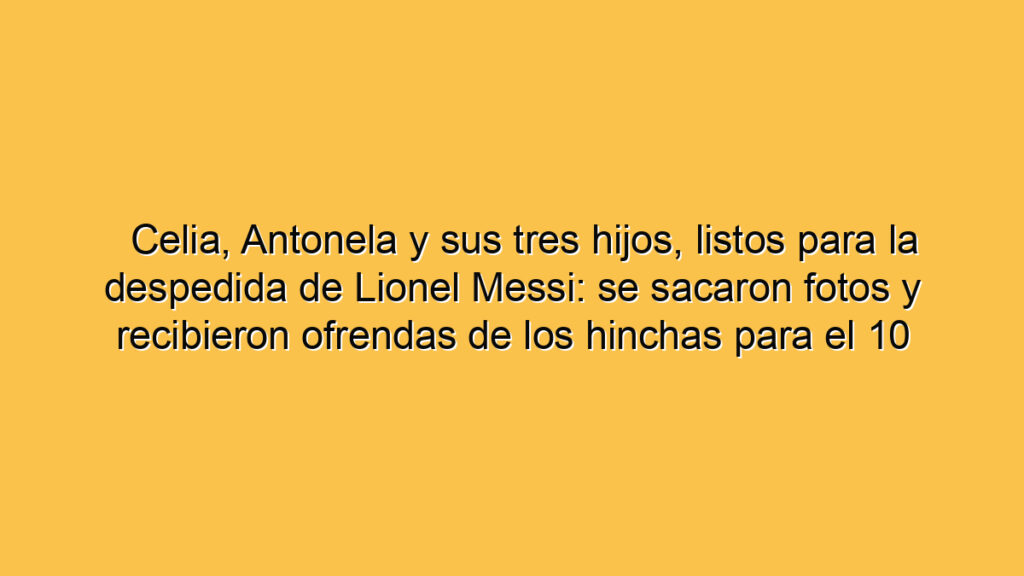 Celia, Antonela y sus tres hijos, listos para la despedida de Lionel Messi: se sacaron fotos y recibieron ofrendas de los hinchas para el 10