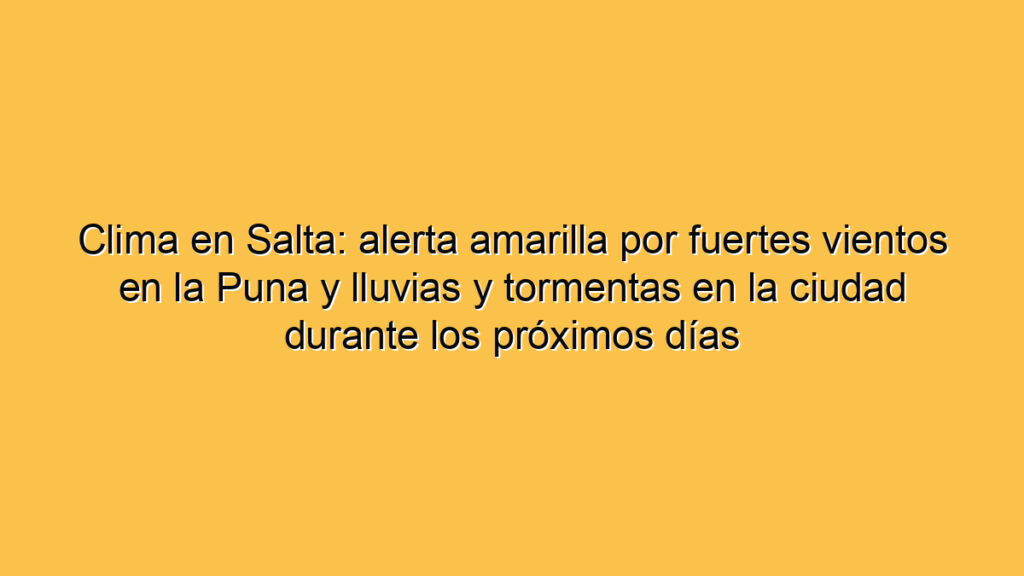 Clima en Salta: alerta amarilla por fuertes vientos en la Puna y lluvias y tormentas en la ciudad durante los próximos días