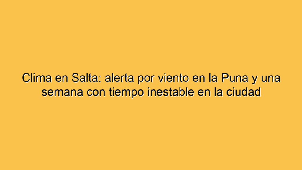 Clima en Salta: alerta por viento en la Puna y una semana con tiempo inestable en la ciudad
