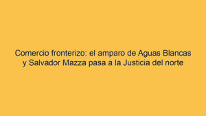 Comercio fronterizo: el amparo de Aguas Blancas y Salvador Mazza pasa a la Justicia del norte