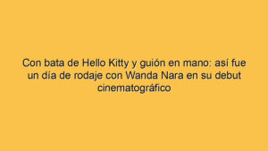 Con bata de Hello Kitty y guión en mano: así fue un día de rodaje con Wanda Nara en su debut cinematográfico