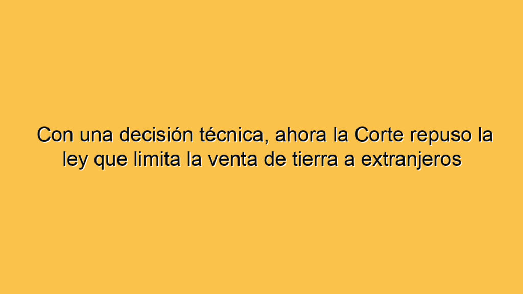 Con una decisión técnica, ahora la Corte repuso la ley que limita la venta de tierra a extranjeros