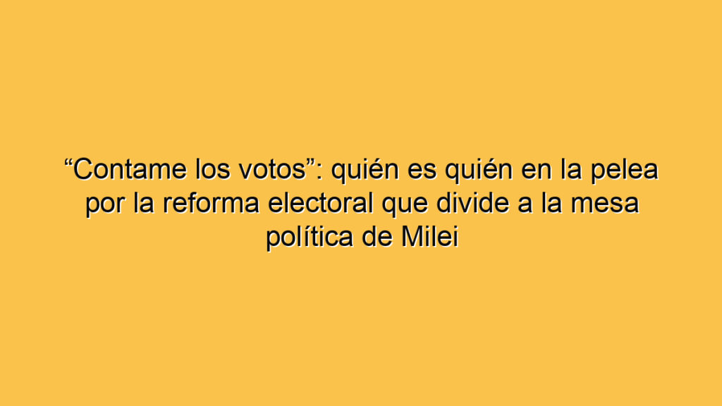 “Contame los votos”: quién es quién en la pelea por la reforma electoral que divide a la mesa política de Milei