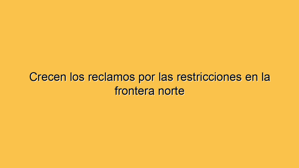 Crecen los reclamos por las restricciones en la frontera norte