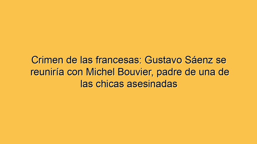 Crimen de las francesas: Gustavo Sáenz se reuniría con Michel Bouvier, padre de una de las chicas asesinadas