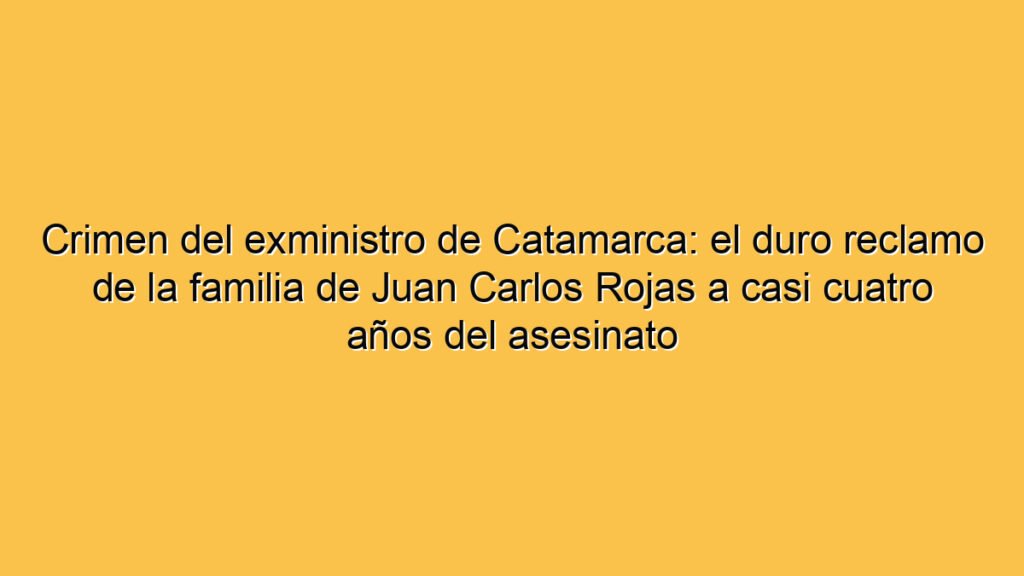Crimen del exministro de Catamarca: el duro reclamo de la familia de Juan Carlos Rojas a casi cuatro años del asesinato