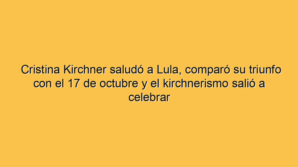 Cristina Kirchner saludó a Lula, comparó su triunfo con el 17 de octubre y el kirchnerismo salió a celebrar