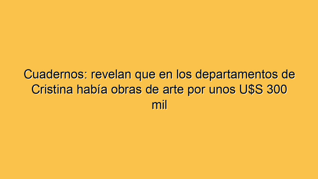 Cuadernos: revelan que en los departamentos de Cristina había obras de arte por unos U$S 300 mil