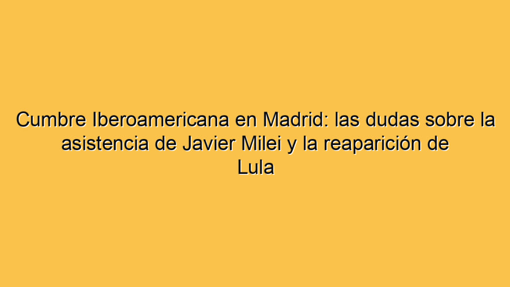 Cumbre Iberoamericana en Madrid: las dudas sobre la asistencia de Javier Milei y la reaparición de Lula