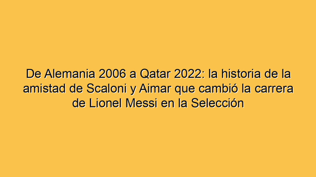 De Alemania 2006 a Qatar 2022: la historia de la amistad de Scaloni y Aimar que cambió la carrera de Lionel Messi en la Selección