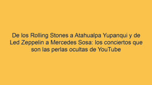 De los Rolling Stones a Atahualpa Yupanqui y de Led Zeppelin a Mercedes Sosa: los conciertos que son las perlas ocultas de YouTube