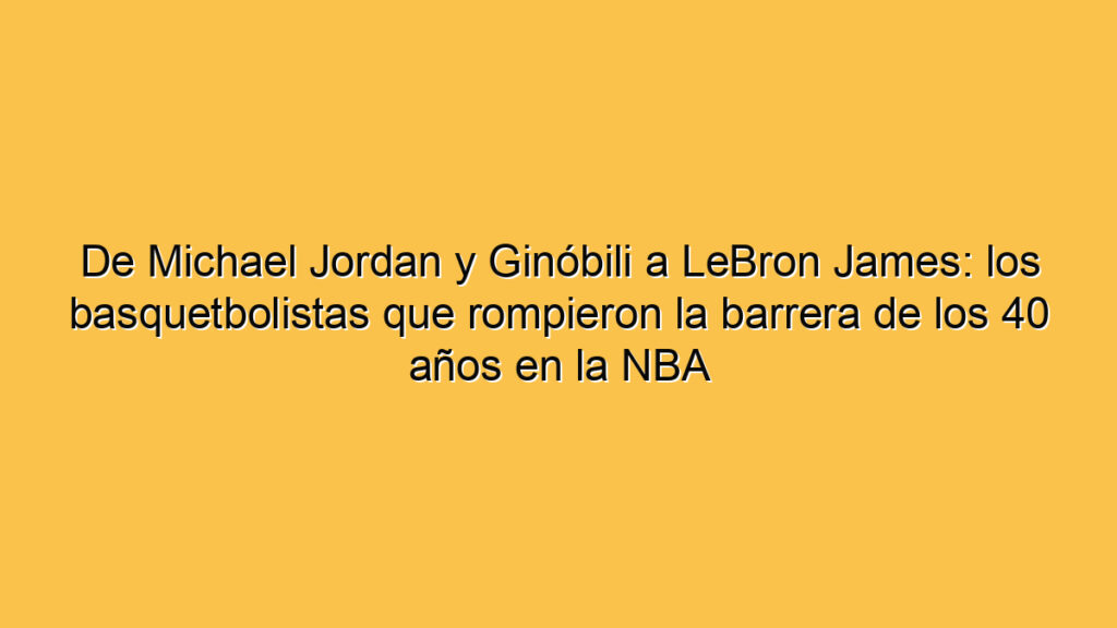 De Michael Jordan y Ginóbili a LeBron James: los basquetbolistas que rompieron la barrera de los 40 años en la NBA