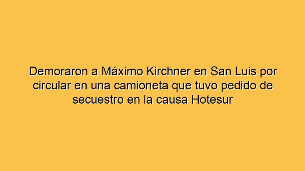 Demoraron a Máximo Kirchner en San Luis por circular en una camioneta que tuvo pedido de secuestro en la causa Hotesur