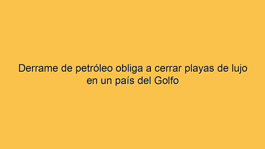 Derrame de petróleo obliga a cerrar playas de lujo en un país del Golfo