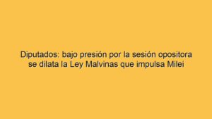 Diputados: bajo presión por la sesión opositora se dilata la Ley Malvinas que impulsa Milei