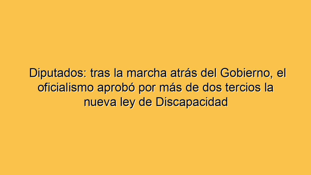 Diputados: tras la marcha atrás del Gobierno, el oficialismo aprobó por más de dos tercios la nueva ley de Discapacidad