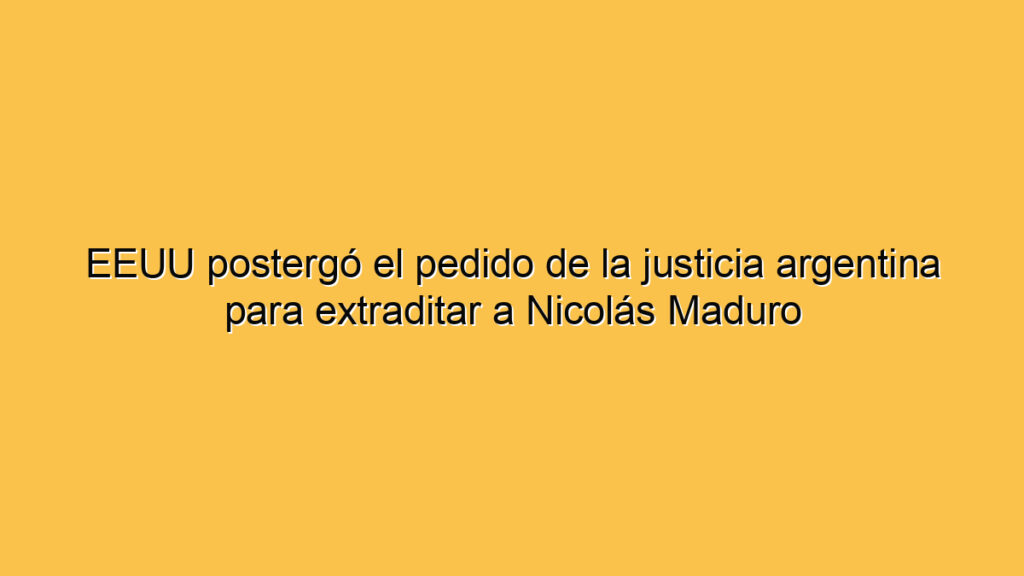 EEUU postergó el pedido de la justicia argentina para extraditar a Nicolás Maduro