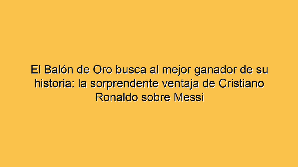 El Balón de Oro busca al mejor ganador de su historia: la sorprendente ventaja de Cristiano Ronaldo sobre Messi