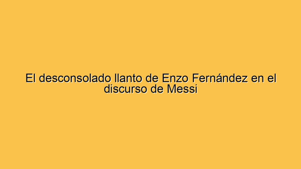 El desconsolado llanto de Enzo Fernández en el discurso de Messi