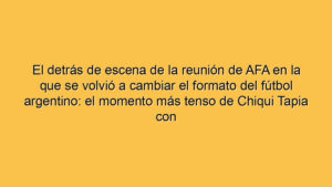 El detrás de escena de la reunión de AFA en la que se volvió a cambiar el formato del fútbol argentino: el momento más tenso de Chiqui Tapia con River y Estudiantes