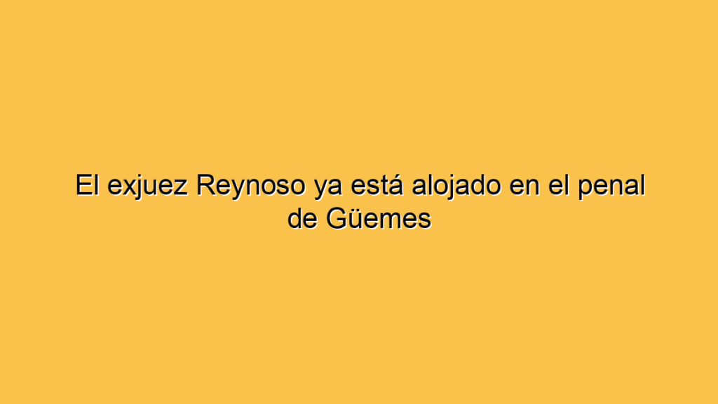 El exjuez Reynoso ya está alojado en el penal de Güemes