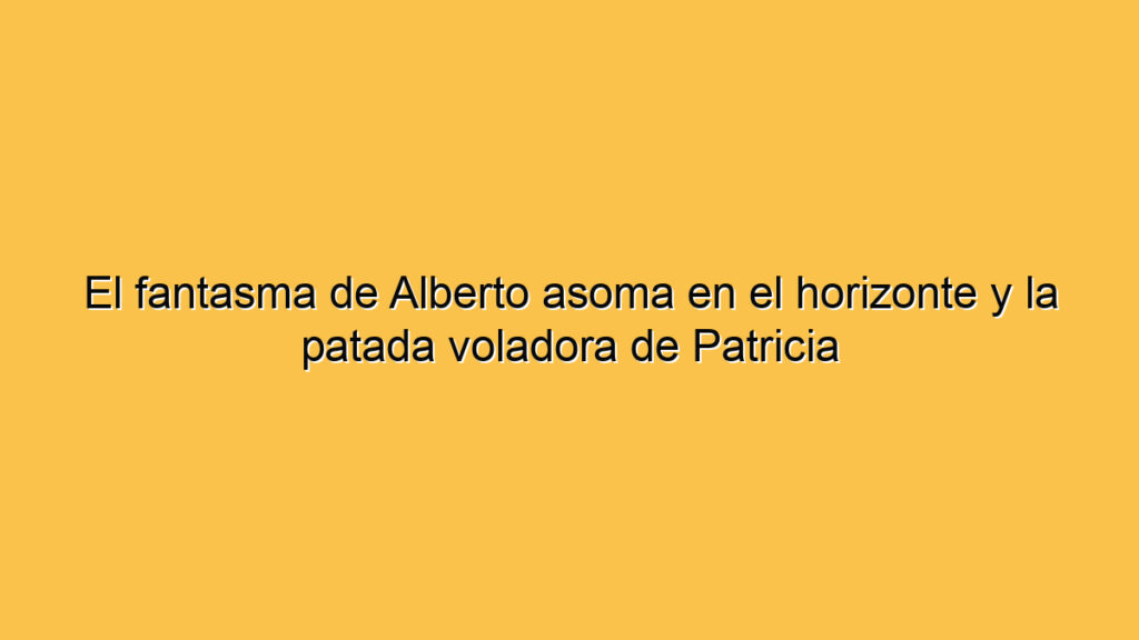 El fantasma de Alberto asoma en el horizonte y la patada voladora de Patricia