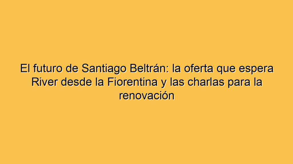 El futuro de Santiago Beltrán: la oferta que espera River desde la Fiorentina y las charlas para la renovación