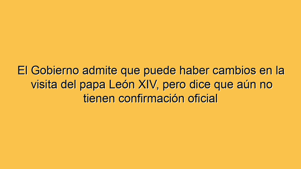 El Gobierno admite que puede haber cambios en la visita del papa León XIV, pero dice que aún no tienen confirmación oficial