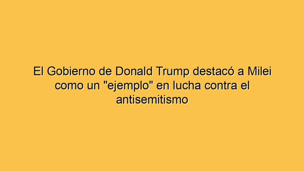 El Gobierno de Donald Trump destacó a Milei como un "ejemplo" en lucha contra el antisemitismo