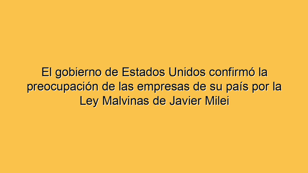 El gobierno de Estados Unidos confirmó la preocupación de las empresas de su país por la Ley Malvinas de Javier Milei