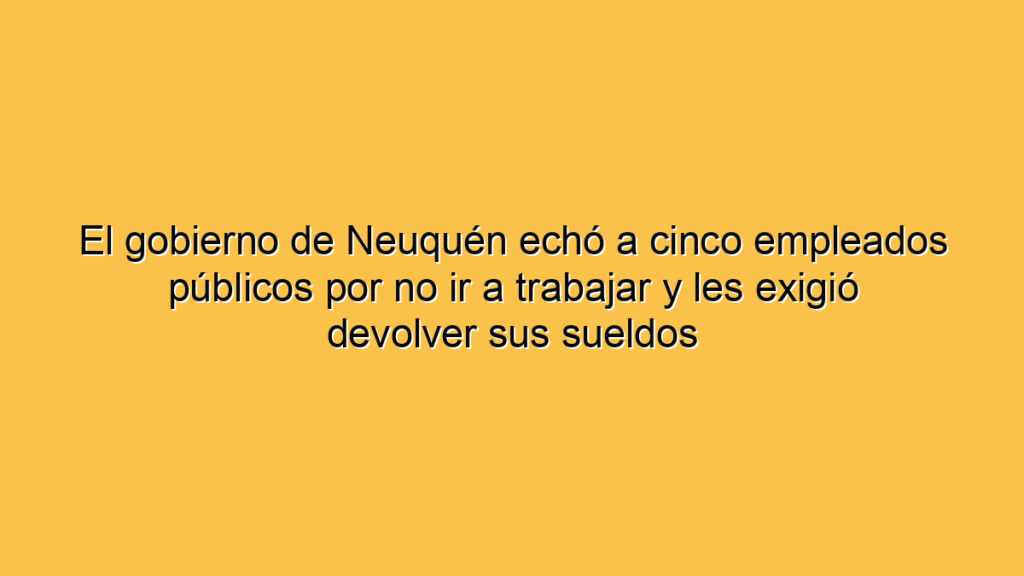 El gobierno de Neuquén echó a cinco empleados públicos por no ir a trabajar y les exigió devolver sus sueldos