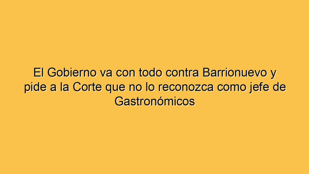 El Gobierno va con todo contra Barrionuevo y pide a la Corte que no lo reconozca como jefe de Gastronómicos