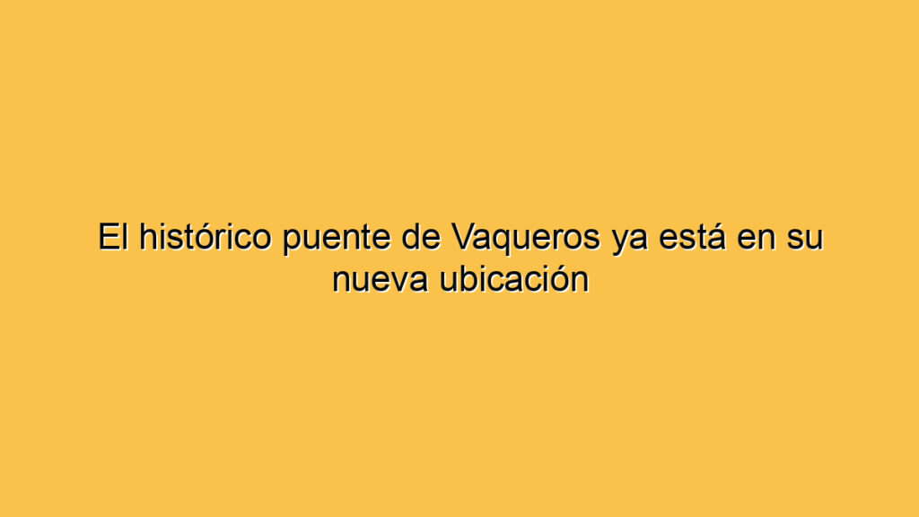 El histórico puente de Vaqueros ya está en su nueva ubicación