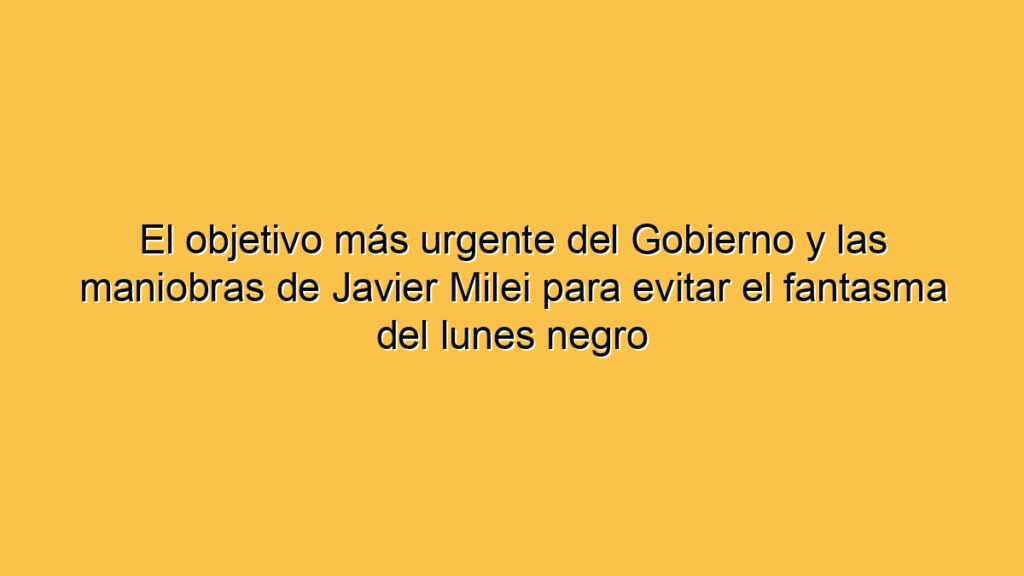 El objetivo más urgente del Gobierno y las maniobras de Javier Milei para evitar el fantasma del lunes negro