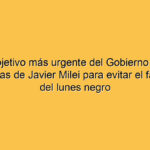 El objetivo más urgente del Gobierno y las maniobras de Javier Milei para evitar el fantasma del lunes negro