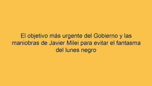 El objetivo más urgente del Gobierno y las maniobras de Javier Milei para evitar el fantasma del lunes negro