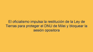 El oficialismo impulsa la restitución de la Ley de Tierras para proteger el DNU de Milei y bloquear la sesión opositora