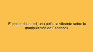 El poder de la red, una película vibrante sobre la manipulación de Facebook
