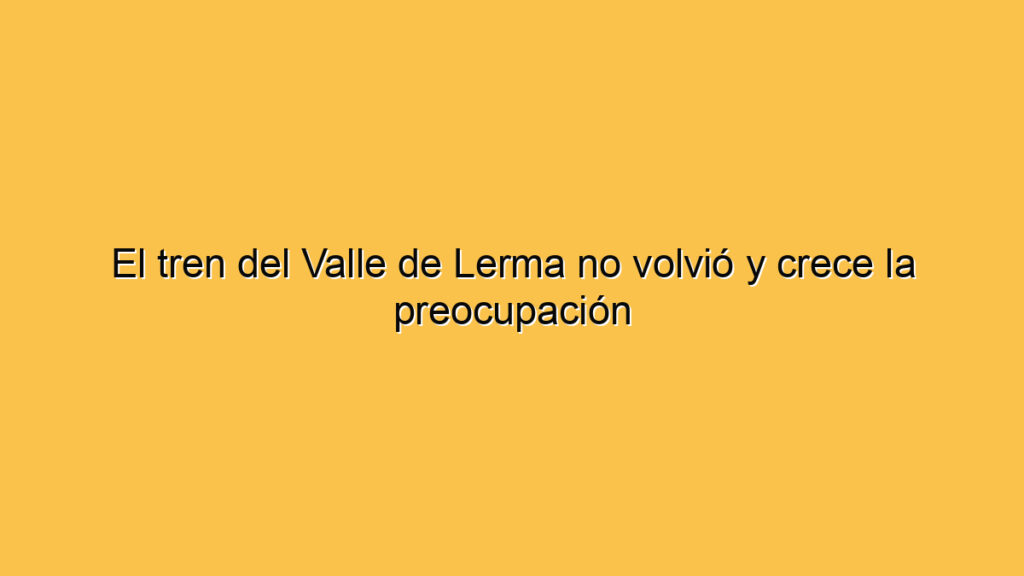 El tren del Valle de Lerma no volvió y crece la preocupación