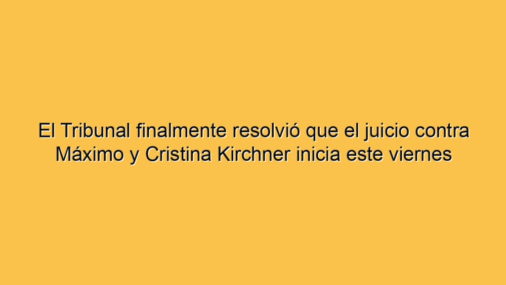 El Tribunal finalmente resolvió que el juicio contra Máximo y Cristina Kirchner inicia este viernes