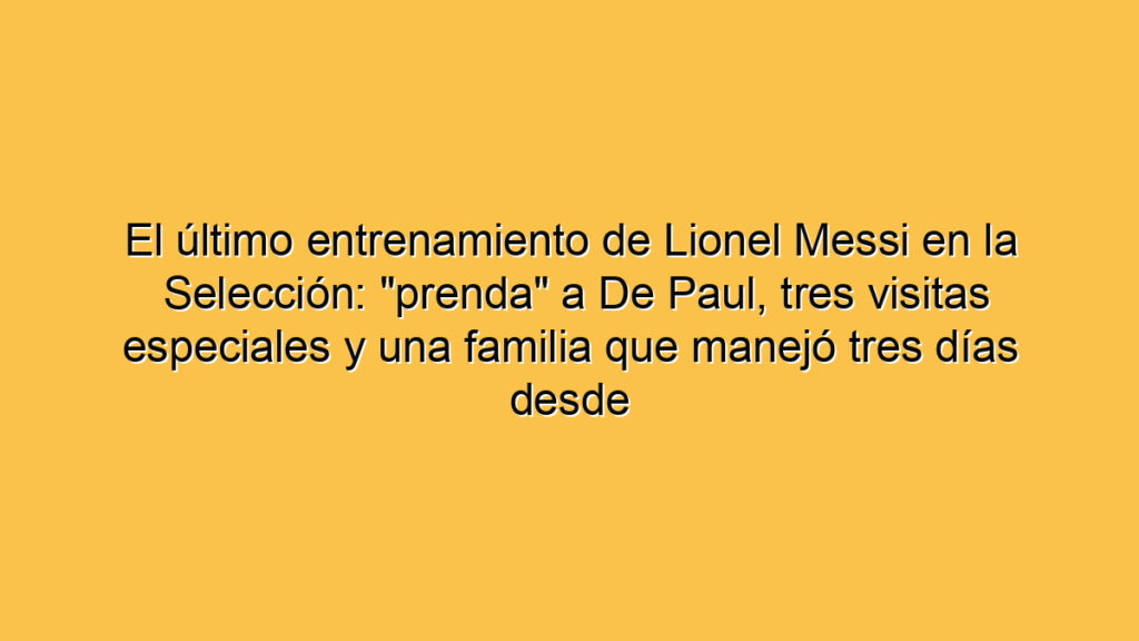 El último entrenamiento de Lionel Messi en la Selección: "prenda" a De Paul, tres visitas especiales y una familia que manejó tres días desde Bolivia para ver su despedida