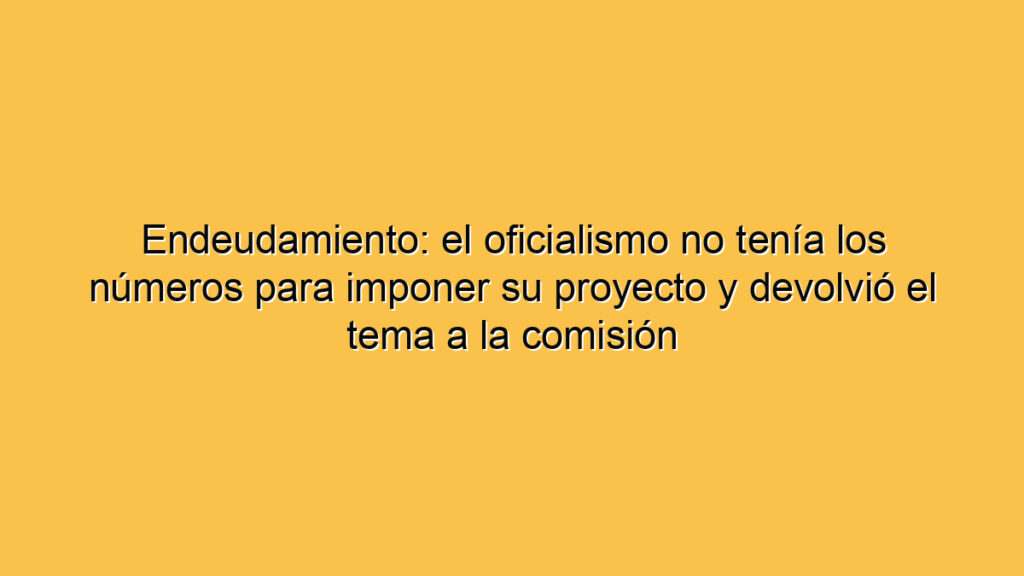 Endeudamiento: el oficialismo no tenía los números para imponer su proyecto y devolvió el tema a la comisión