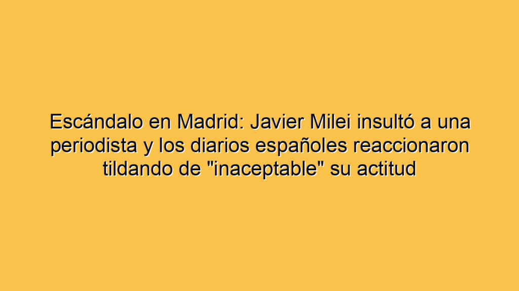 Escándalo en Madrid: Javier Milei insultó a una periodista y los diarios españoles reaccionaron tildando de "inaceptable" su actitud