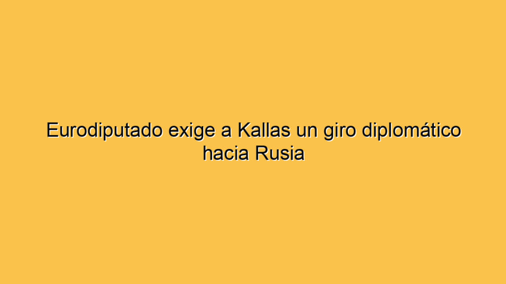 Eurodiputado exige a Kallas un giro diplomático hacia Rusia